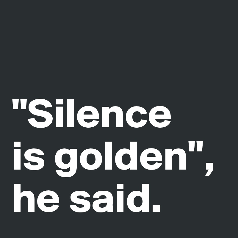 

"Silence 
is golden", 
he said. 