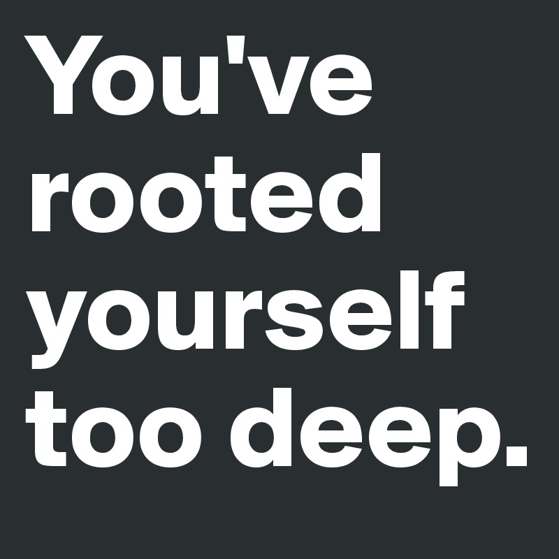 You've rooted yourself too deep. 