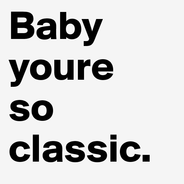Baby youre 
so classic.