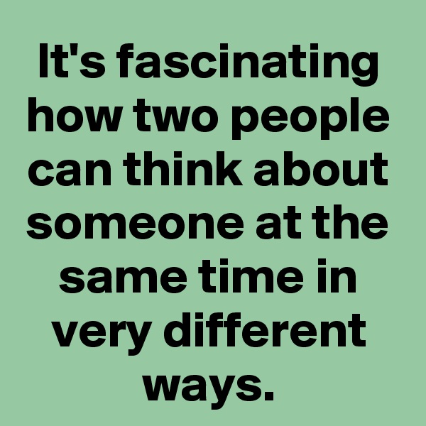 It's fascinating how two people can think about someone at the same time in very different ways.