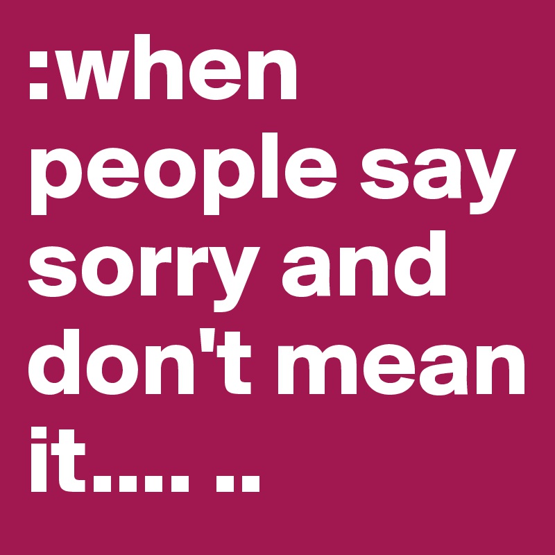:when people say sorry and don't mean it.... ..