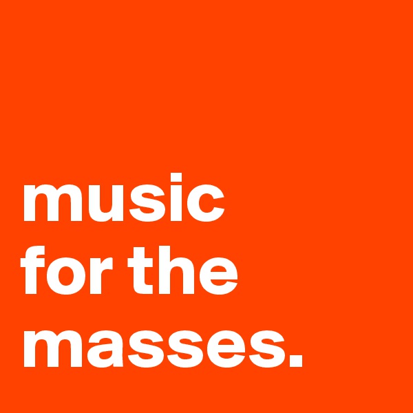 

music
for the 
masses.