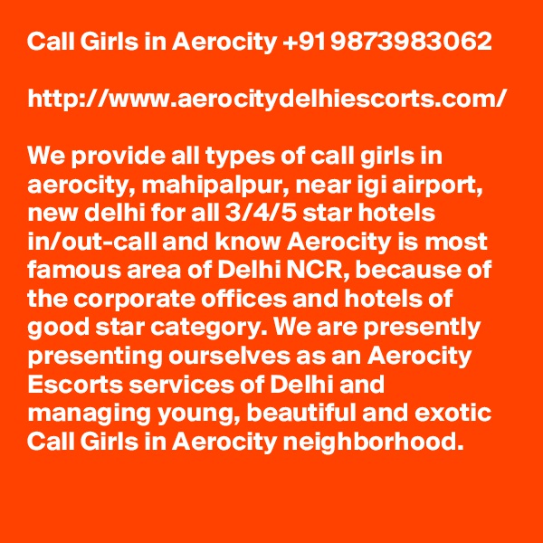 Call Girls in Aerocity +91 9873983062

http://www.aerocitydelhiescorts.com/

We provide all types of call girls in aerocity, mahipalpur, near igi airport, new delhi for all 3/4/5 star hotels in/out-call and know Aerocity is most famous area of Delhi NCR, because of the corporate offices and hotels of good star category. We are presently presenting ourselves as an Aerocity Escorts services of Delhi and managing young, beautiful and exotic Call Girls in Aerocity neighborhood.

