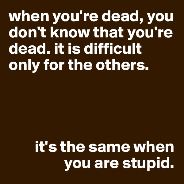 when you're dead, you don't know that you're dead. it is difficult only for the others.




        it's the same when 
                 you are stupid.