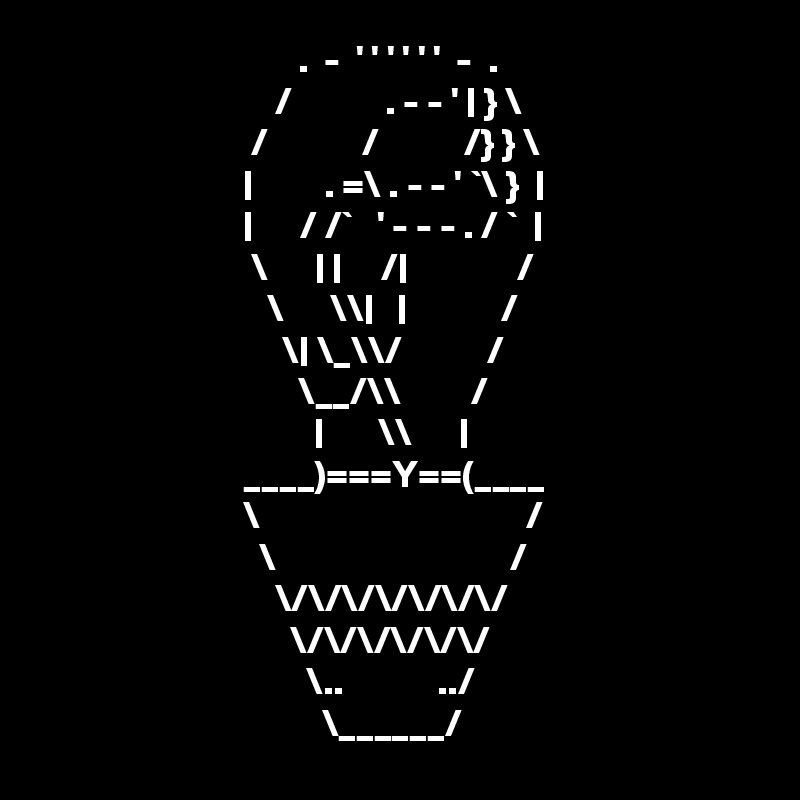                                  .  -  ' ' ' ' ' '  -  . 
                              /            . - - ' | } \
                           /            /           /} } \
                          |         . =\ . - - ' `\ }  |
                          |      / /`   ' - - - . / `  |
                           \      | |     /|              / 
                             \      \\|   |            /
                               \| \_\\/           /
                                 \__/\\         /
                                   |       \\      |
                          ____)===Y==(____
                          \                                  /   
                            \                              /
                              \/\/\/\/\/\/\/        
                                \/\/\/\/\/\/
                                  \..            ../ 
                                    \______/ 