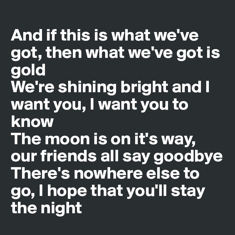
And if this is what we've got, then what we've got is gold
We're shining bright and I want you, I want you to know
The moon is on it's way, our friends all say goodbye
There's nowhere else to go, I hope that you'll stay the night