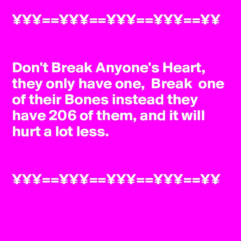 ¥¥¥==¥¥¥==¥¥¥==¥¥¥==¥¥


Don't Break Anyone's Heart, they only have one,  Break  one of their Bones instead they have 206 of them, and it will hurt a lot less.


¥¥¥==¥¥¥==¥¥¥==¥¥¥==¥¥