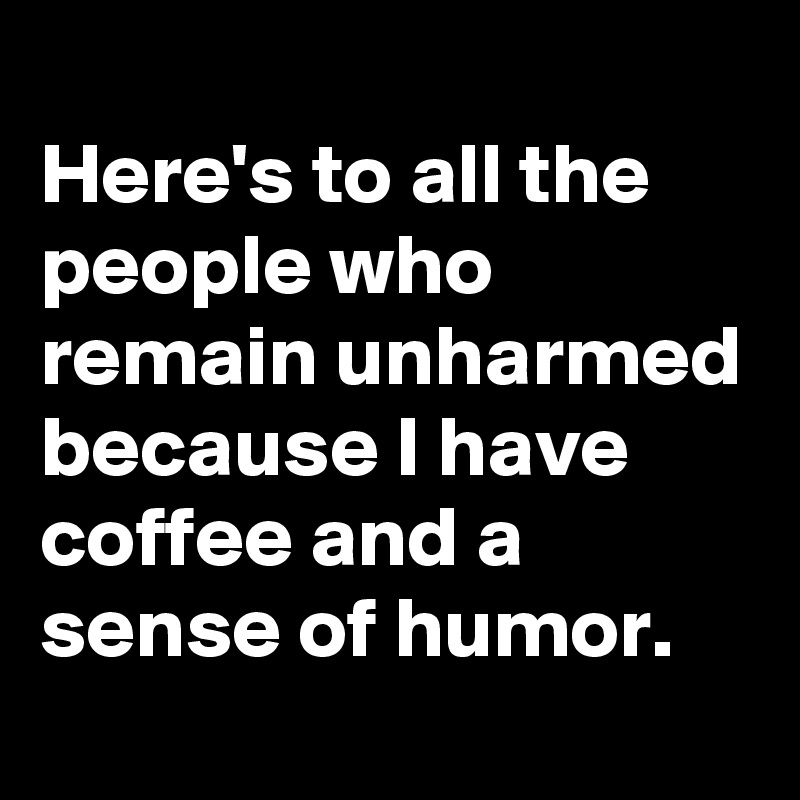                              Here's to all the people who remain unharmed because I have coffee and a sense of humor.