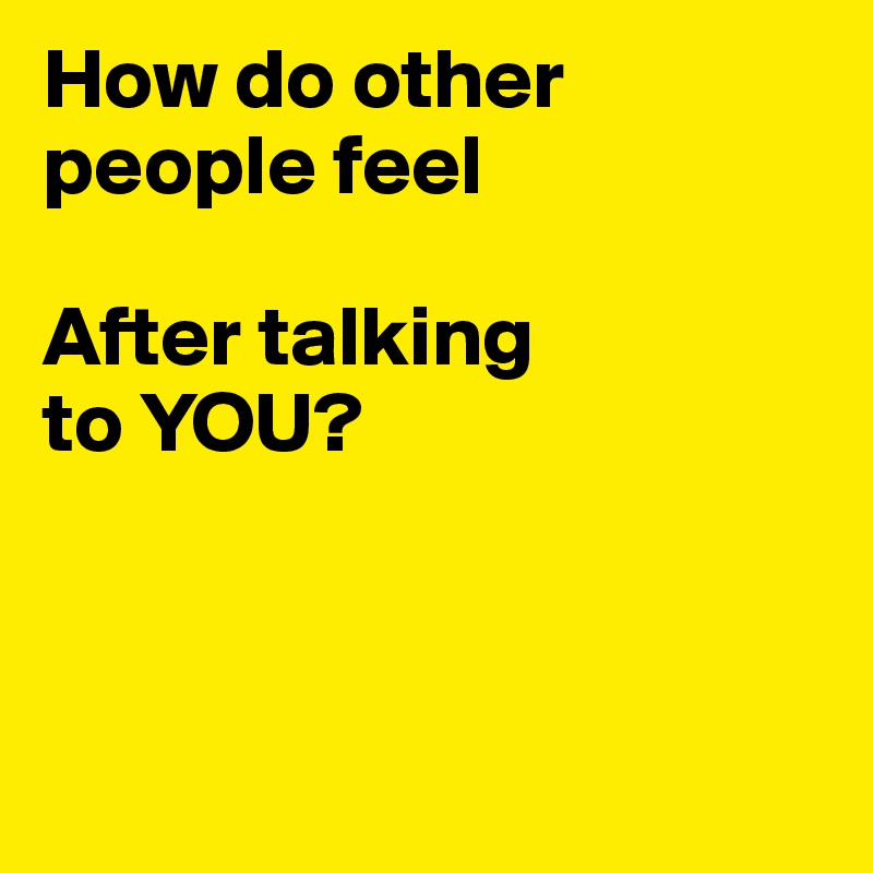 How do other people feel 

After talking 
to YOU?



