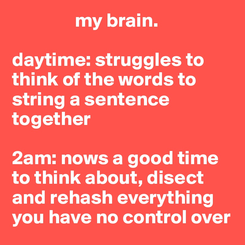                 my brain.

daytime: struggles to think of the words to string a sentence together

2am: nows a good time to think about, disect and rehash everything you have no control over