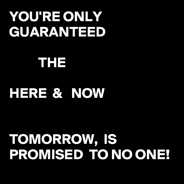 YOU'RE ONLY GUARANTEED 

          THE

HERE  &   NOW


TOMORROW,  IS PROMISED  TO NO ONE! 
