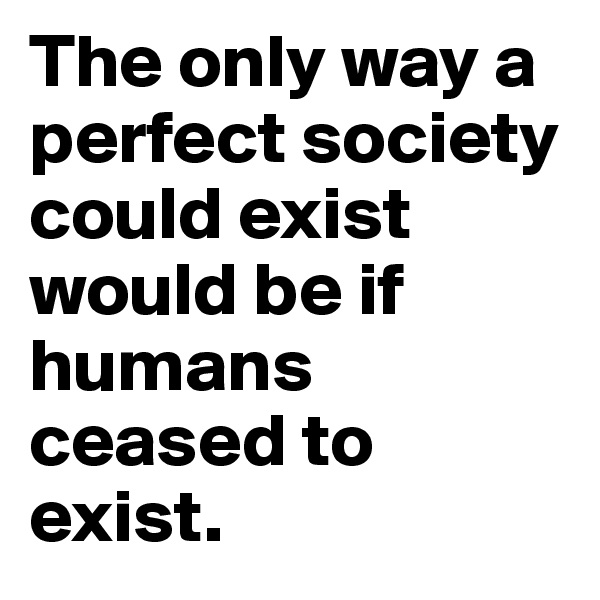 The only way a perfect society could exist would be if humans ceased to exist.