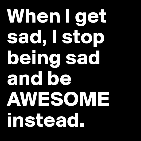 When I get sad, I stop being sad and be AWESOME instead.