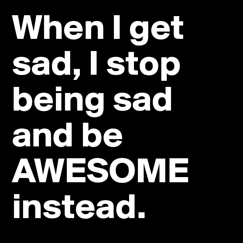 When I get sad, I stop being sad and be AWESOME instead.