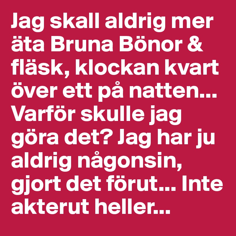 Jag skall aldrig mer äta Bruna Bönor & fläsk, klockan kvart över ett på natten... Varför skulle jag göra det? Jag har ju aldrig någonsin, gjort det förut... Inte akterut heller...