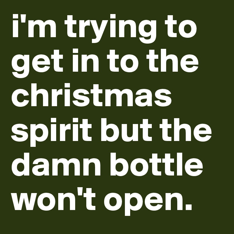 i'm trying to get in to the christmas spirit but the damn bottle won't open.