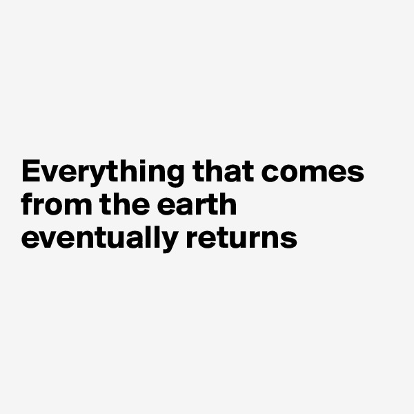 



Everything that comes from the earth eventually returns 



