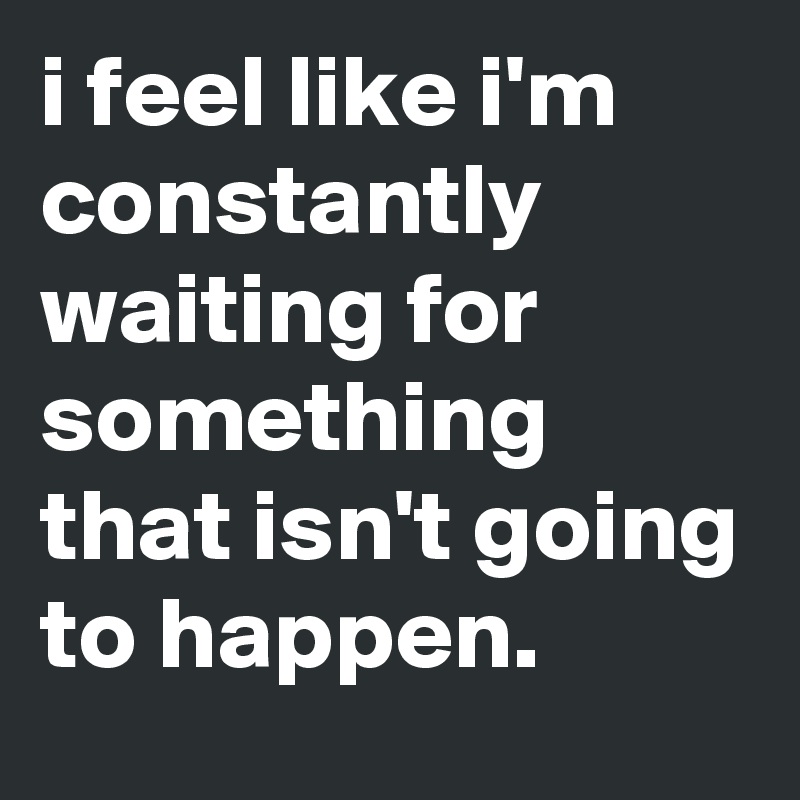 i feel like i'm constantly waiting for something that isn't going to happen.