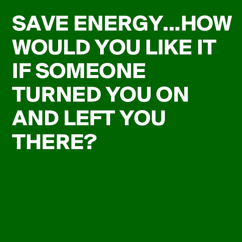 SAVE ENERGY...HOW WOULD YOU LIKE IT IF SOMEONE TURNED YOU ON AND LEFT YOU THERE?


