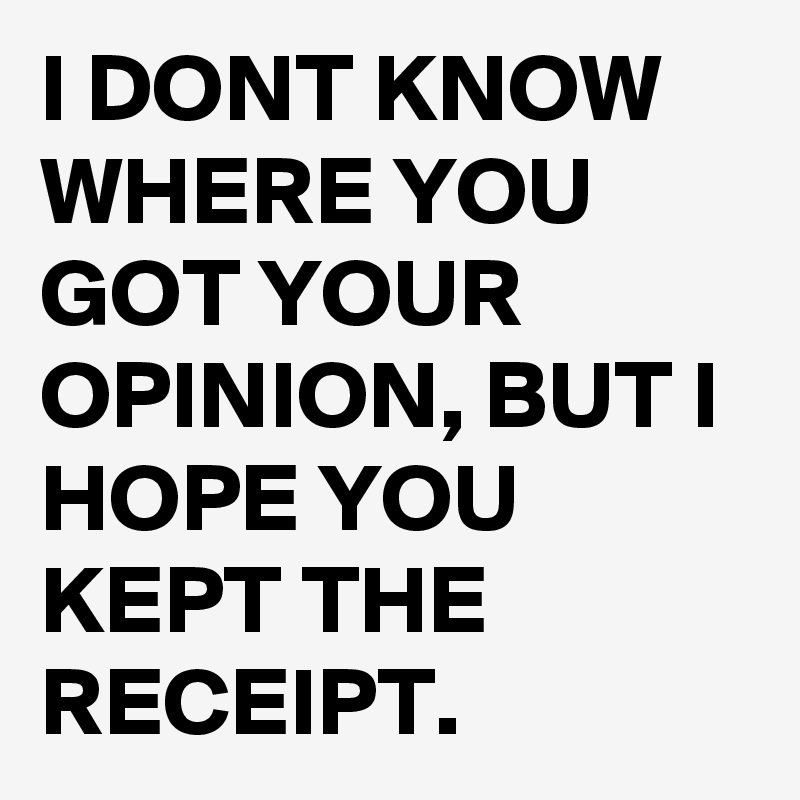 I DONT KNOW WHERE YOU GOT YOUR OPINION, BUT I HOPE YOU KEPT THE RECEIPT.