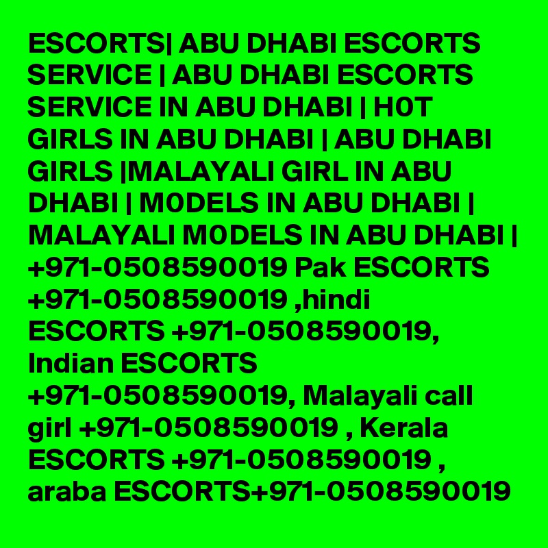 ESCORTS| ABU DHABI ESCORTS SERVICE | ABU DHABI ESCORTS SERVICE IN ABU DHABI | H0T GIRLS IN ABU DHABI | ABU DHABI GIRLS |MALAYALI GIRL IN ABU DHABI | M0DELS IN ABU DHABI | MALAYALI M0DELS IN ABU DHABI | +971-0508590019 Pak ESCORTS +971-0508590019 ,hindi ESCORTS +971-0508590019, Indian ESCORTS +971-0508590019, Malayali call girl +971-0508590019 , Kerala ESCORTS +971-0508590019 , araba ESCORTS+971-0508590019