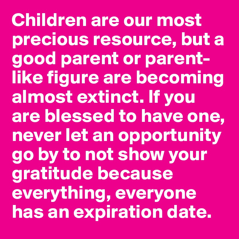 Children are our most precious resource, but a good parent or parent-like figure are becoming almost extinct. If you are blessed to have one, never let an opportunity go by to not show your gratitude because everything, everyone has an expiration date.