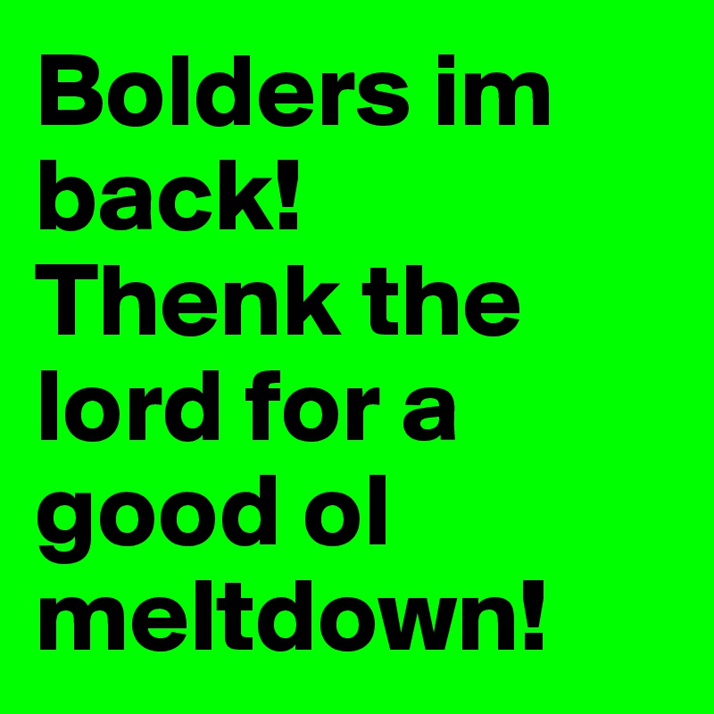 Bolders im back! 
Thenk the lord for a good ol meltdown! 