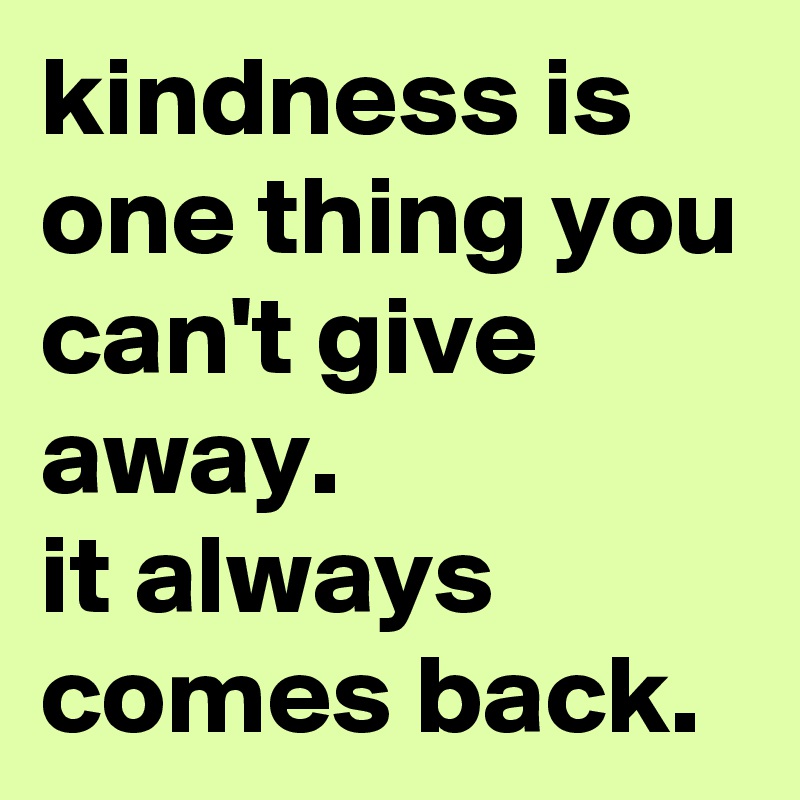 kindness is one thing you can't give away. 
it always comes back.