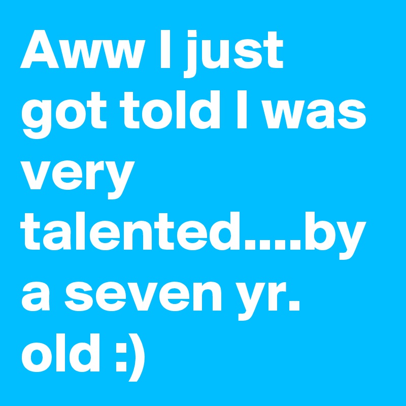 Aww I just got told I was very talented....by a seven yr. old :)