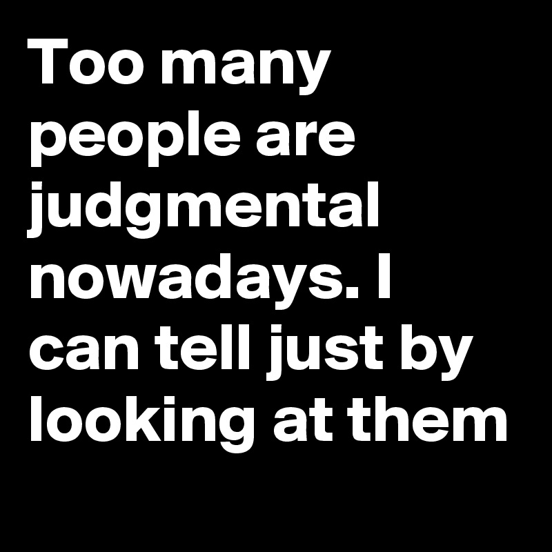 Too many people are judgmental nowadays. I can tell just by looking at them