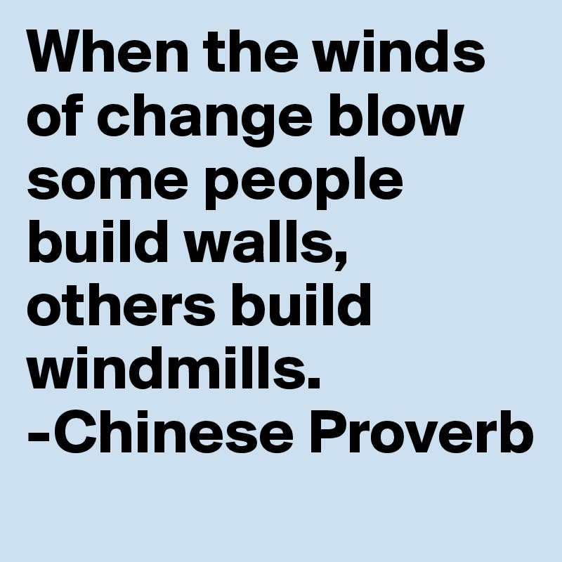When the winds of change blow some people build walls, others build windmills.
-Chinese Proverb