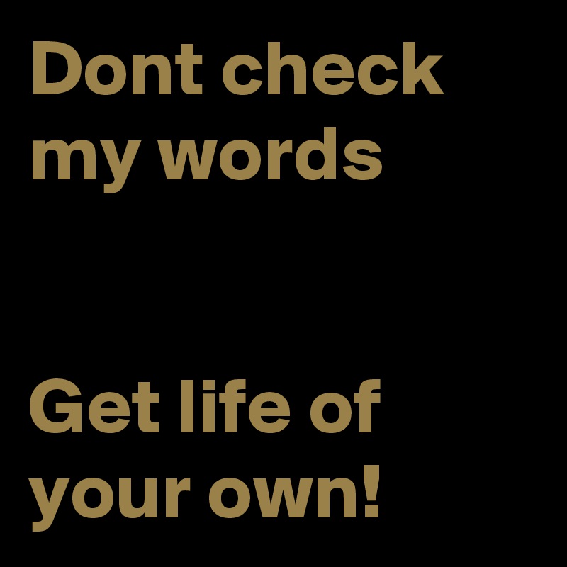 Dont check my words 


Get life of your own!