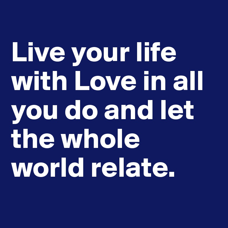 
Live your life with Love in all you do and let the whole world relate. 
