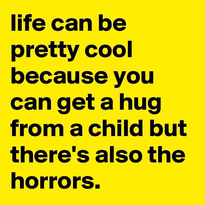life can be pretty cool because you can get a hug from a child but there's also the horrors.