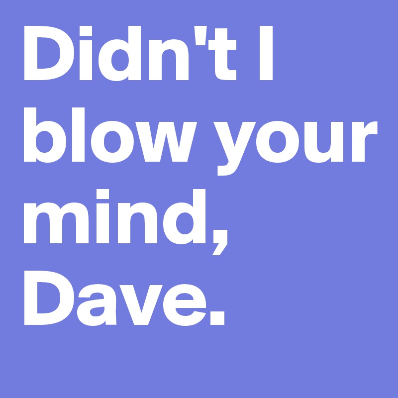 Didn't I blow your mind, Dave.