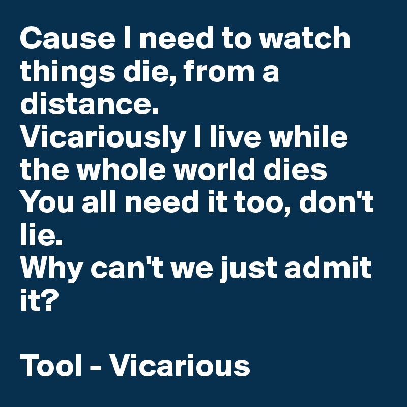 Cause I need to watch things die, from a distance. 
Vicariously I live while the whole world dies
You all need it too, don't lie. 
Why can't we just admit it?

Tool - Vicarious