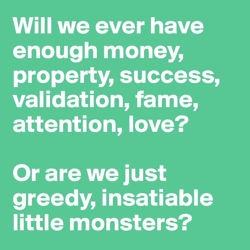Will we ever have enough money, property, success, validation, fame, attention, love? 

Or are we just greedy, insatiable little monsters? 