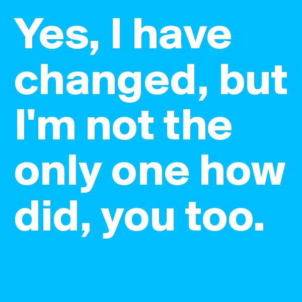 Yes, I have changed, but I'm not the only one how did, you too.