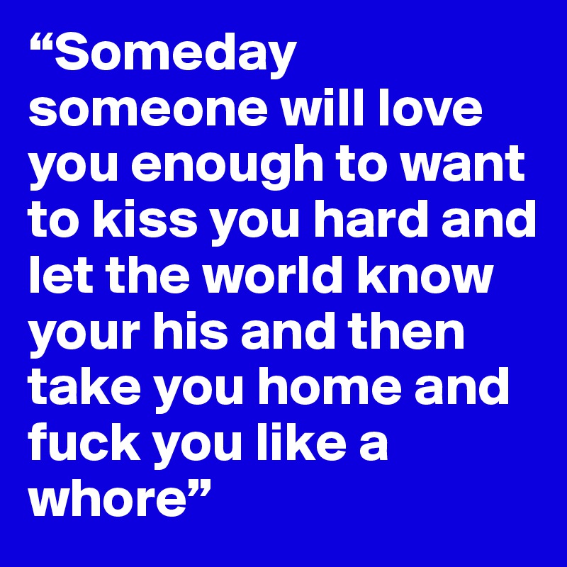 “Someday someone will love you enough to want to kiss you hard and let the world know your his and then take you home and fuck you like a whore”
