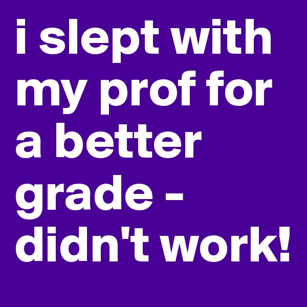 i slept with my prof for a better grade - didn't work! 