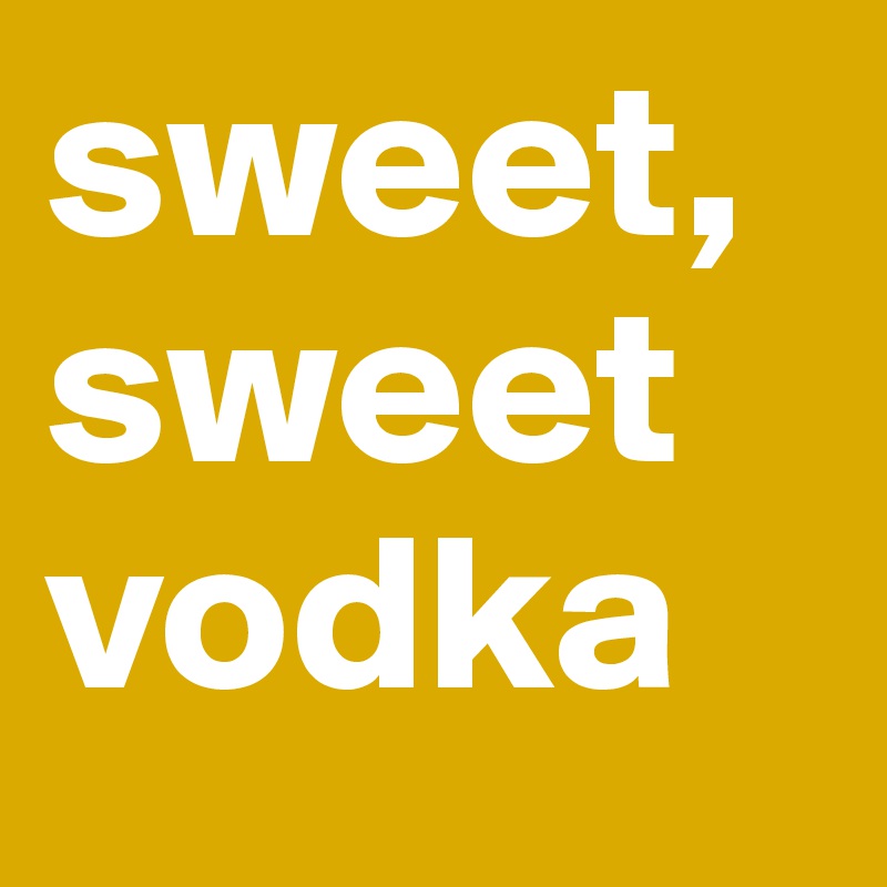 sweet,
sweet
vodka