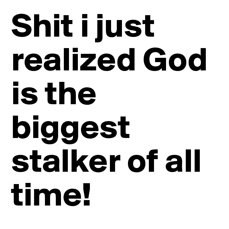 Shit i just realized God is the biggest stalker of all time!