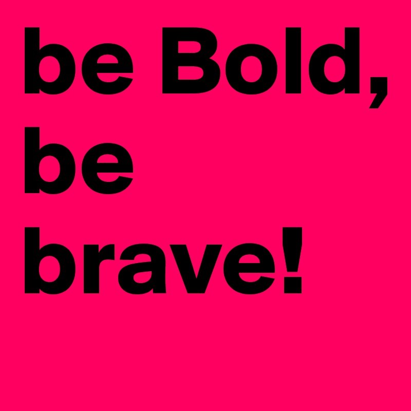 be Bold, be brave!