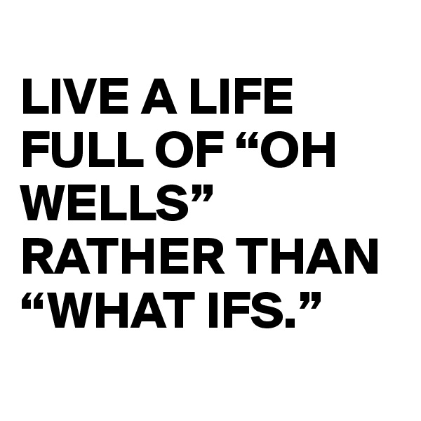 
LIVE A LIFE FULL OF “OH WELLS” RATHER THAN “WHAT IFS.”
