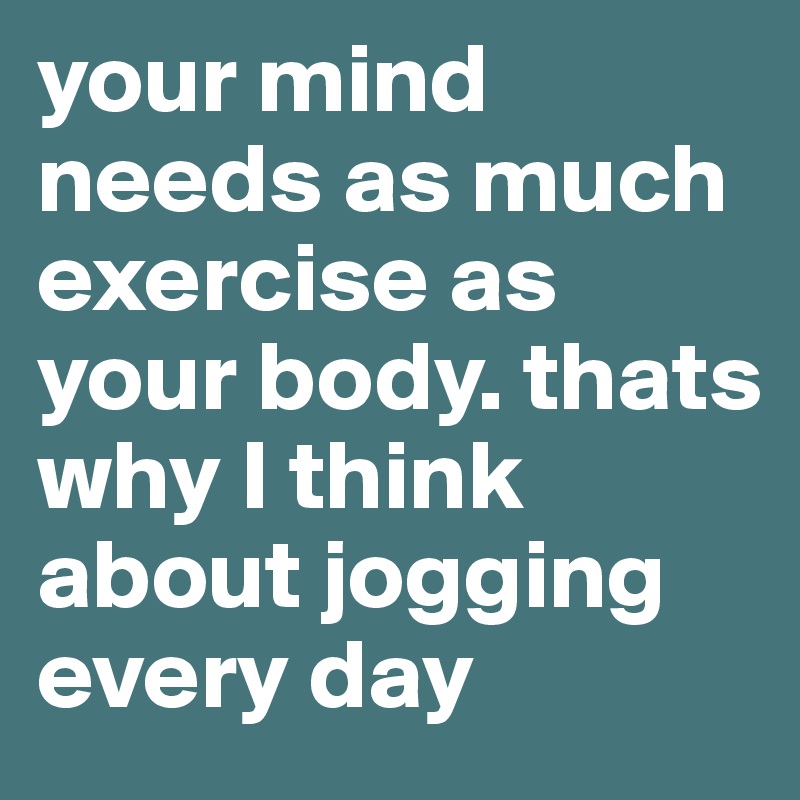 your mind needs as much exercise as your body. thats why I think about jogging every day