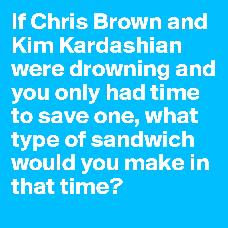 If Chris Brown and Kim Kardashian were drowning and you only had time to save one, what type of sandwich would you make in that time?
