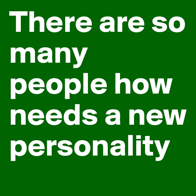 There are so many people how needs a new personality