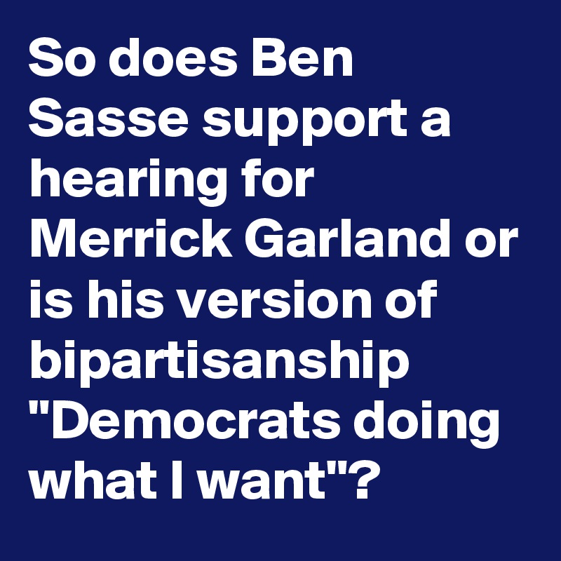 So does Ben Sasse support a hearing for Merrick Garland or is his version of bipartisanship "Democrats doing what I want"?