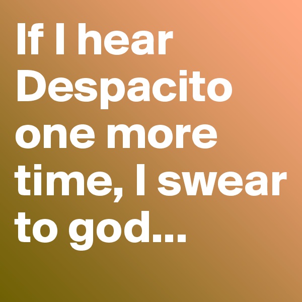 If I hear Despacito one more time, I swear to god...