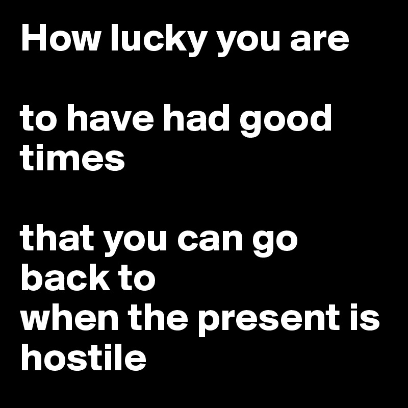 How lucky you are

to have had good times 

that you can go back to 
when the present is hostile